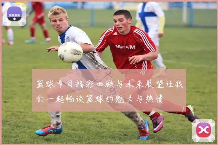 篮球节目精彩回顾与未来展望让我们一起畅谈篮球的魅力与热情