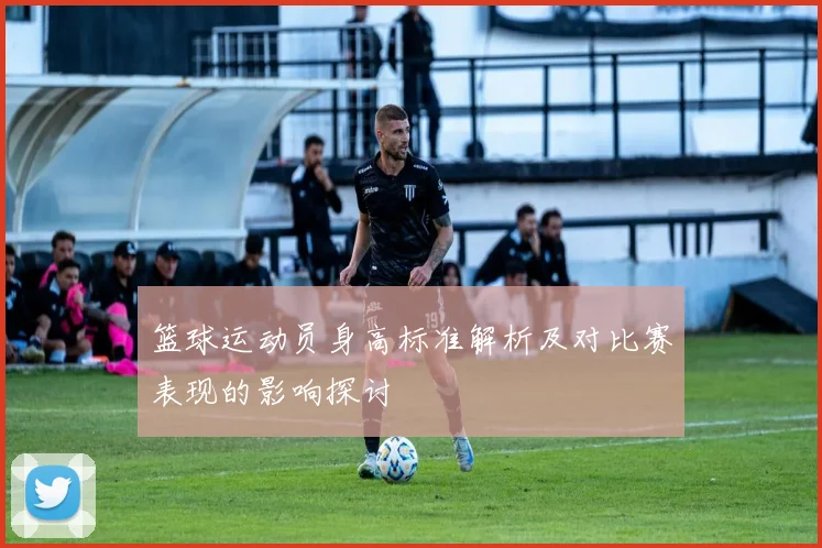 篮球运动员身高标准解析及对比赛表现的影响探讨