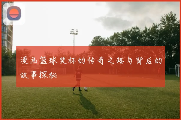 漫画篮球奖杯的传奇之路与背后的故事探秘