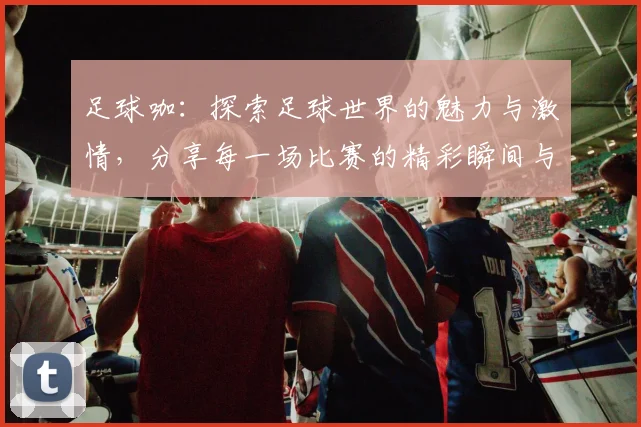 足球咖：探索足球世界的魅力与激情，分享每一场比赛的精彩瞬间与背后故事