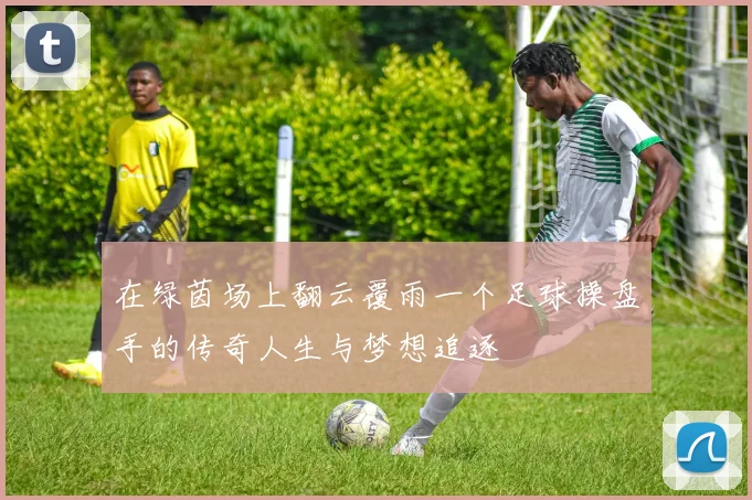 在绿茵场上翻云覆雨一个足球操盘手的传奇人生与梦想追逐