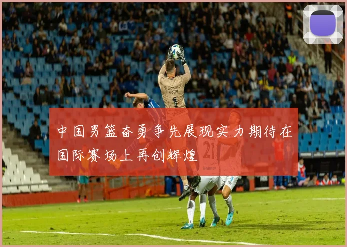 中国男篮奋勇争先展现实力期待在国际赛场上再创辉煌