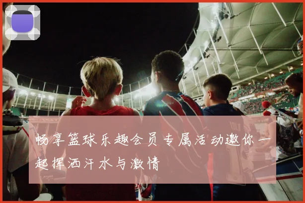 畅享篮球乐趣会员专属活动邀你一起挥洒汗水与激情